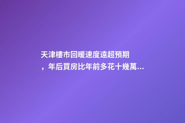 天津樓市回暖速度遠超預期，年后買房比年前多花十幾萬！